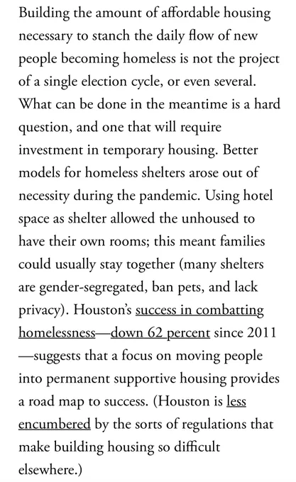 Building the amount of affordable housing necessary to stanch the daily flow of new people becoming homeless is not the project of a single election cycle, or even several.
What can be done in the meantime is a hard question, and one that will require investment in temporary housing. Better models for homeless shelters arose out of necessity during the pandemic. Using hotel space as shelter allowed the unhoused to have their own rooms; this meant families could usually stay together (many shelters are gender-segregated, ban pets, and lack privacy). Houston's success in combatting homelessness-
-down 62 percent since 2011
suggests that a focus on moving people into permanent supportive housing provides a road map to success. (Houston is less encumbered by the sorts of regulations that make building housing so difficult elsewhere.)