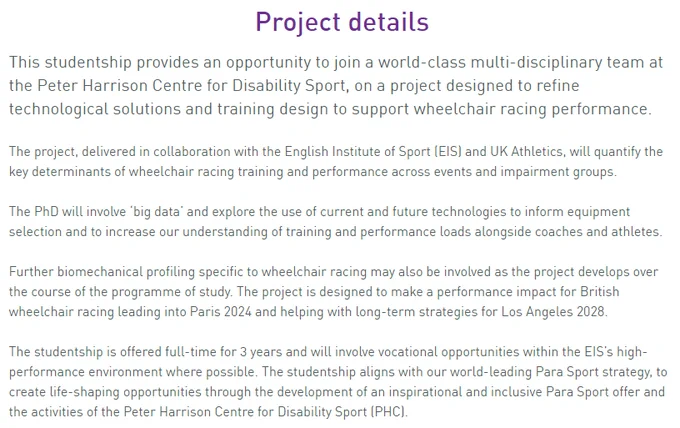 Project details
This studentship provides an opportunity to join a world-class multi-disciplinary team at the Peter Harrison Centre for Disability Sport, on a project designed to refine technological solutions and training design to support wheelchair racing performance.

The project, delivered in collaboration with the English Institute of Sport (EIS) and UK Athletics, will quantify the key determinants of wheelchair racing training and performance across events and impairment groups.

The PhD will involve ‘big data’ and explore the use of current and future technologies to inform equipment selection and to increase our understanding of training and performance loads alongside coaches and athletes.

Further biomechanical profiling specific to wheelchair racing may also be involved as the project develops over the course of the programme of study. The project is designed to make a performance impact for British wheelchair racing leading into Paris 2024 and helping with long-term strate