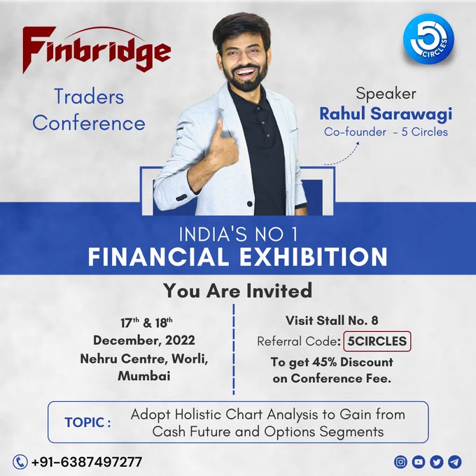 JOIN US AT INDIA’S NO.1 FINBRIDGE LEADING EXHIBITION AND CONFERENCE

CLICK HERE: https://youtu.be/DmF0fnLfDi4

👉🏻Let’s make this day worth something nice as we invite you to the  TRADERS CONFERENCE  on 17 & 18 DECEMBER, 2022, NEHRU CENTRE, WORLI, MUMBAI AT STALL NO. 8

👉🏻The two-day traders' conference begins on December 17. 

You will have an opportunity to interact with Mentor Rahul Sarawagi, who has over 17 years of expertise driving investing and wealth building for a variety of investors and traders.

🔰JOIN THE TRADERS CLUB🔰

A renown technical analyst and director of 5 Circles Official Company, Mentor Rahul Sarawagi, will tell you how to  ADOPT HOLISTIC CHART ANALYSIS TO GAIN FROM CASH FUTURE AND OPTIONS SEGMENTS

GET SPECIAL DISCOUNT FOR 2 DAYS AT STALL NO. 8

MENTOR: RAHUL SARAWAGI

STALL NO. 8 

TOPIC: ADOPT HOLISTIC CHART ANALYSIS TO GAIN FROM CASH FUTURE AND OPTIONS SEGMENTS 

DATE: 17-18 DECEMBER, 2022
NEHRU CENTRE, WORLI, MUMBAI