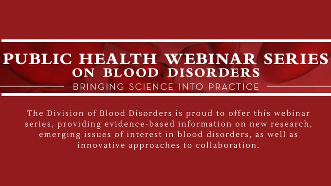 Public Health Webinar Series on Blood Disorders. Bringing science into practice. The Division of Blood Disorders is proud to offer this webinar series, providing evidence-based information on new research, emerging issues of interest in blood disorders, as well as innovative approaches to collaboration.