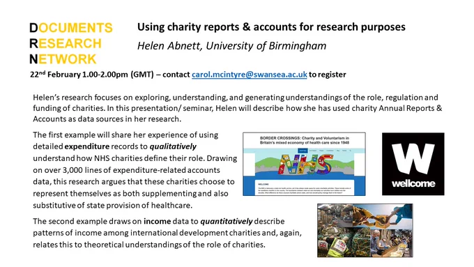 Using charity reports & accounts for research purposes
Helen Abnett, University of Birmingham

22nd February 1.00-2.00pm (GMT) – contact carol.mcintyre@swansea.ac.uk to register

Helen’s research focuses on exploring, understanding, and generating understandings of the role, regulation and funding of charities. In this presentation/ seminar, Helen will describe how she has used charity Annual Reports & Accounts as data sources in her research. 
The first example will share her experience of using detailed expenditure records to qualitatively understand how NHS charities define their role. Drawing on over 3,000 lines of expenditure-related accounts data, this research argues that these charities choose to represent themselves as both supplementing and also substitutive of state provision of healthcare. 
The second example draws on income data to quantitatively describe patterns of income among international development charities and, again, relates this to theoretical understandings of
