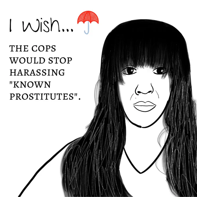 Image One: The image shows a black-and-white sketch outline of a person's headshot. The person has long hair and bangs which they are wearing down. They are wearing a vneck shirt and have a neutral expression on their face. The title reads "I wish" with a red umbrella logo next to it. The text underneath reads "the cops would stop harassing "known prostitutes"."
