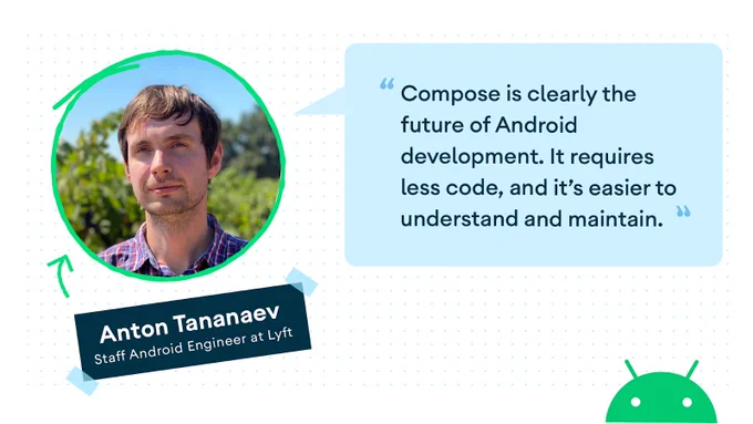 "Quote and headshot from Anton Tananaev Staff Android Engineer at Lyft ""Compose is clearly the future of Android development. It requires less code, and it's easier to understand and maintain.""
"