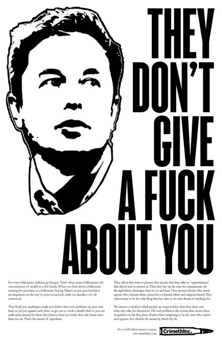 They Don’t Give a Fuck about You

For every billionaire, millions go hungry. That’s what creates billionaires: the concentration of wealth in a few hands. When you hear about a billionaire running for president or a billionaire buying Twitter as you pass homeless encampments on the way to your second job, make no mistake—it’s all connected.

They’ll tell you anything to make you believe that your problems are your own fault, to pit you against each other, to get you to work a double shift so you can make more money for them. But however hard you work, they take home more than you do. That’s the nature of capitalism.

They tell us they want to preserve free speech, that they offer us “opportunities,” that they’re here to protect us. Then they buy up the ways we communicate, fix the algorithms, determine what we see and hear. They sponsor fascists who attack anyone who criticizes them, spread lies to foment ethnic and religious strife. They want money to be the only thing that has value