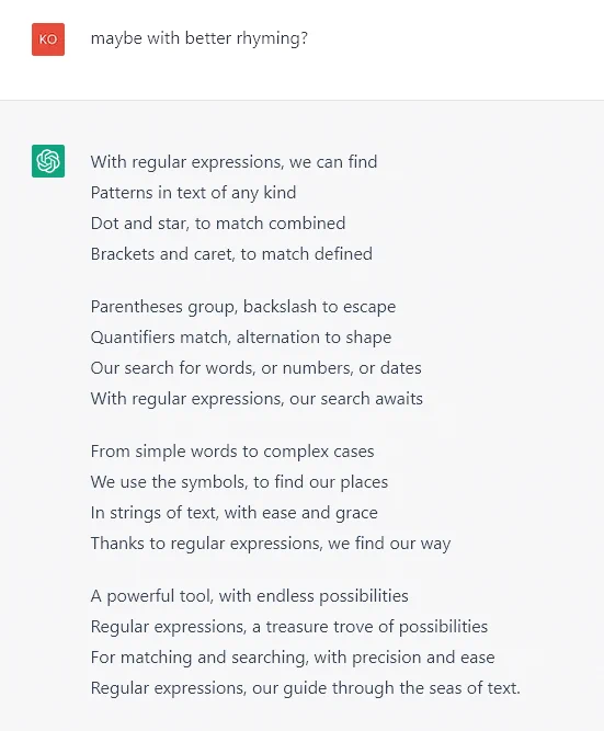 With regular expressions, we can find
Patterns in text of any kind
Dot and star, to match combined
Brackets and caret, to match defined

Parentheses group, backslash to escape
Quantifiers match, alternation to shape
Our search for words, or numbers, or dates
With regular expressions, our search awaits

From simple words to complex cases
We use the symbols, to find our places
In strings of text, with ease and grace
Thanks to regular expressions, we find our way

A powerful tool, with endless possibilities
Regular expressions, a treasure trove of possibilities
For matching and searching, with precision and ease
Regular expressions, our guide through the seas of text.