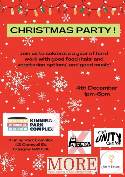 The words: "Chistmas party at kinning park complex 4th December 1 to 6pm 43 Cornwall street Glasgow G41 1BA - group logos for: no evictions network   migrants organising for rights and empowerment   unity sisters   the unity centre" against a red background with white snow flakes and some xmas baubles.  