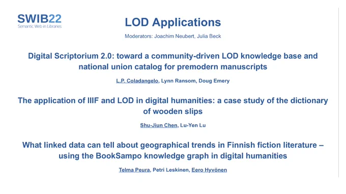 LOD Applications
Moderators: Joachim Neubert, Julia Beck
Digital Scriptorium 2.0: toward a community-driven LOD knowledge base and
national union catalog for premodern manuscripts
L.P. Coladangelo, Lynn Ransom, Doug Emery
The application of IIIF and LOD in digital humanities: a case study of the dictionary
of wooden slips
Shu-Jiun Chen, Lu-Yen Lu
What linked data can tell about geographical trends in Finnish fiction literature –
using the BookSampo knowledge graph in digital humanities
Telma Peura, Petri Leskinen, Eero Hyvönen