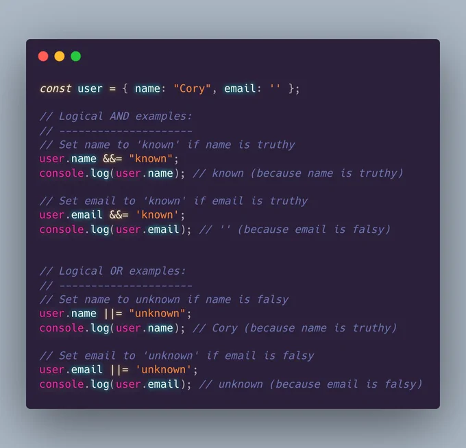 const user = { name: "Cory", email: '' };

// Logical AND examples:
// ---------------------
// Set name to 'known' if name is truthy
user.name &&= "known";
console.log(user.name); // known (because name is truthy)

// Set email to 'known' if email is truthy
user.email &&= 'known';
console.log(user.email); // '' (because email is falsy)


// Logical OR examples:
// ---------------------
// Set name to unknown if name is falsy
user.name ||= "unknown";
console.log(user.name); // Cory (because name is truthy)

// Set email to 'unknown' if email is falsy
user.email ||= 'unknown';
console.log(user.email); // unknown (because email is falsy)