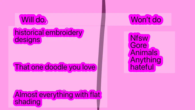 It’s a pink square with black text outlined in a darker shade of purple that says These is 2 columns
 the left side says “Will do,
historical embroidery designs,That one doodle you love,Almost everything with flat shading
The right side says Won't do
Nfsw, Gore, Animals,Anything hateful