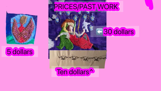 A pink square with photos of embroidery on them. 

On the left Is an embroidered fanart of grian. He is wearing a red sweater with brown wings and purple detailing on them. His hair is a lighter shade of brown. Under him is black text outlined in a darker shade of purple that says “5 dollars” 

In the center top is black text outlined in a darker shade of purple that says “prices/past works”

Under that is a embroidered photo of a medieval couple. the man has a slightly pink/white skin tone and is wearing a chainmail cowl, a white undercoats that is only visible on his arms,a red overcoat. He has a dark red hair in a short haircut.He’s laying in the woman’s lap with one of his knees propped up. He is looking up at her in awe. He’s also holding a dove

The woman has a slightly more yellow skin tone. She’s wearing a yellow undercoat that’s only visible on her arms with a green overcoats and a green hat. She has long brown hair.she’s looking at him in awe.