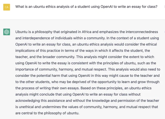 What is an ubuntu ethics analysis of a student using OpenAI to write an essay for class?

Ubuntu is a philosophy that originated in Africa and emphasizes the interconnectedness and interdependence of individuals within a community. In the context of a student using OpenAI to write an essay for class, an ubuntu ethics analysis would consider the ethical implications of this practice in terms of the ways in which it affects the student, the teacher, and the broader community. This analysis might consider the extent to which using OpenAI to write the essay is consistent with the principles of ubuntu, such as the importance of community, harmony, and mutual respect. This analysis would also need to consider the potential harm that using OpenAI in this way might cause to the teacher and to the other students, who may be deprived of the opportunity to learn and grow through the process of writing their own essays. Based on these principles, an ubuntu ethics analysis might conclude that using