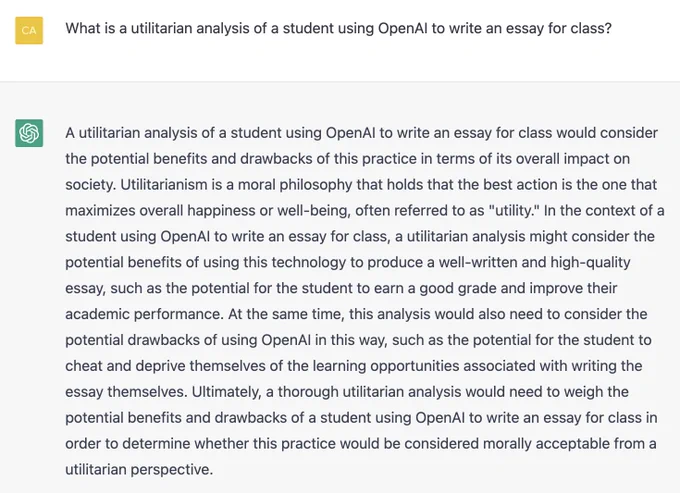 What is a utilitarian analysis of a student using OpenAI to write an essay for class?

A utilitarian analysis of a student using OpenAI to write an essay for class would consider the potential benefits and drawbacks of this practice in terms of its overall impact on society. Utilitarianism is a moral philosophy that holds that the best action is the one that maximizes overall happiness or well-being, often referred to as "utility." In the context of a student using OpenAI to write an essay for class, a utilitarian analysis might consider the potential benefits of using this technology to produce a well-written and high-quality essay, such as the potential for the student to earn a good grade and improve their academic performance. At the same time, this analysis would also need to consider the potential drawbacks of using OpenAI in this way, such as the potential for the student to cheat and deprive themselves of the learning opportunities associated with writing the essay themselves. 