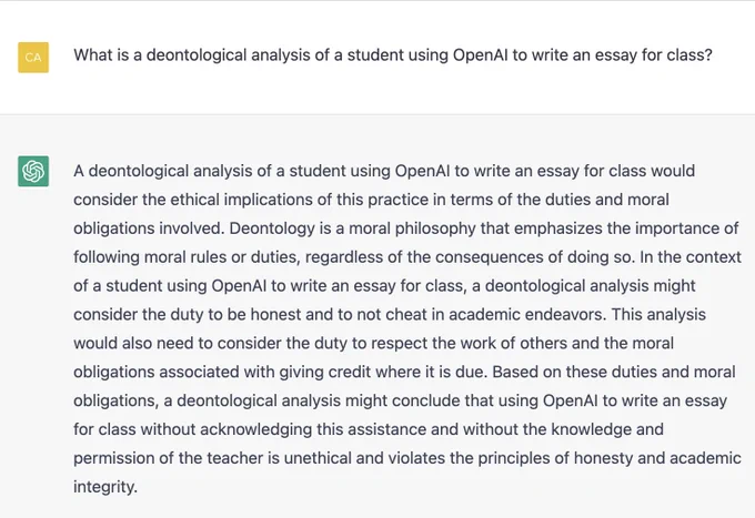 What is a deontological analysis of a student using OpenAI to write an essay for class?

A deontological analysis of a student using OpenAI to write an essay for class would consider the ethical implications of this practice in terms of the duties and moral obligations involved. Deontology is a moral philosophy that emphasizes the importance of following moral rules or duties, regardless of the consequences of doing so. In the context of a student using OpenAI to write an essay for class, a deontological analysis might consider the duty to be honest and to not cheat in academic endeavors. This analysis would also need to consider the duty to respect the work of others and the moral obligations associated with giving credit where it is due. Based on these duties and moral obligations, a deontological analysis might conclude that using OpenAI to write an essay for class without acknowledging this assistance and without the knowledge and permission of the teacher is unethical and violates