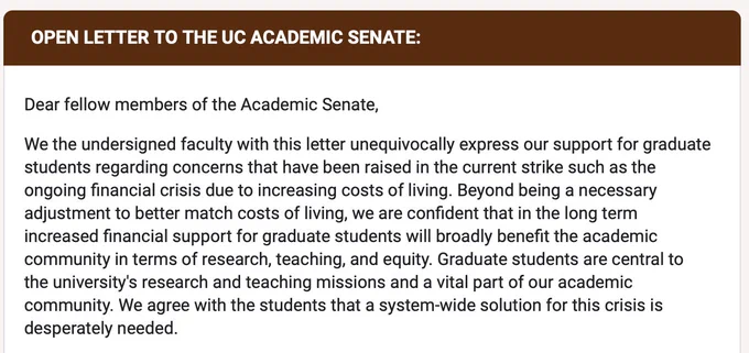Dear fellow members of the Academic Senate,
We the undersigned faculty with this letter unequivocally express our support for graduate students regarding concerns that have been raised in the current strike such as the ongoing financial crisis due to increasing costs of living. Beyond being a necessary adjustment to better match costs of living, we are confident that in the long term increased financial support for graduate students will broadly benefit the academic community in terms of research, teaching, and equity. Graduate students are central to the university's research and teaching missions and a vital part of our academic community. We agree with the students that a system-wide solution for this crisis is desperately needed.