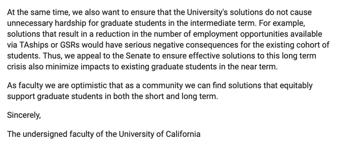At the same time, we also want to ensure that the University's solutions do not cause unnecessary hardship for graduate students in the intermediate term. For example, solutions that result in a reduction in the number of employment opportunities available via TAships or GSRs would have serious negative consequences for the existing cohort of students. Thus, we appeal to the Senate to ensure effective solutions to this long term crisis also minimize impacts to existing graduate students in the near term.  
As faculty we are optimistic that as a community we can find solutions that equitably support graduate students in both the short and long term. 
Sincerely,
The undersigned faculty of the University of California