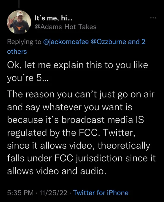 Screenshot if tweet:

It's me, hi... @Adams Hot Takes: “replying to @jackomcafee @Ozzburne and 2 others: Ok, let me explain this to you like you're 5... The reason you can't just go on air and say whatever you want is because it's broadcast media IS regulated by the FCC. Twitter, since it allows video, theoretically falls under FCC iurisdiction since it allows video and audio.”