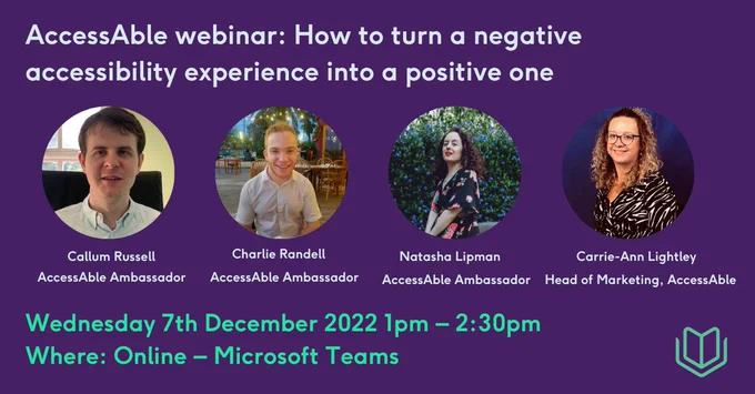 Purple background with text which says AccessAble webinar: How to turn a negative accessibility experience into a positive one. There are pictures of Callum Russell, Charlie Randell, Natasha Lipman, and Carrie-Ann Lightley in circle images with their names beneath them. In green text it says Wednesday 7th December 2022 1pm – 2:30pm and Where: Online – Microsoft Teams.
