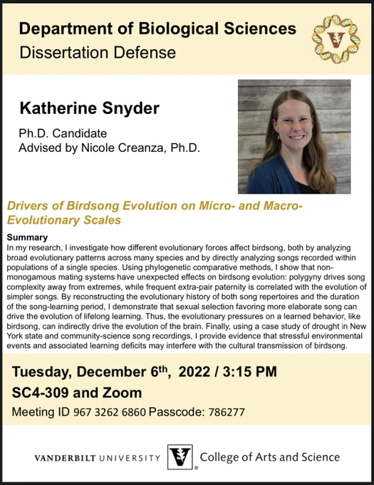 A typed flyer with a Vanderbilt University logo and a headshot of me. The flyer has text reading:
Department of Biological Sciences
Dissertation Defense
Katherine Snyder
Ph.D. Candidate
Advised by Nicole Creanza, Ph.D.
Drivers of Birdsong Evolution on Micro- and Macro- Evolutionary Scales

A summary of my projects that doesn't fit in alt text allocated space - my apologies.

Tuesday December 6th 2022, 3:15 PM
SC4309 and Zoom
Meeting ID 967 3262 6860 Passcode: 786277
