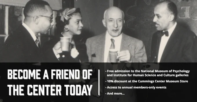 Banner featuring psychologists Kenneth Clark, Mamie Phipps Clark, Max Meenes, and an unidentified figure standing together, smiling, and holding coffee mugs. Text below reads: “Become a Friend of the Center Today | Free admission to the National Museum of Psychology   and Institute for Human Science and Culture galleries, 10% discount at the Cummings Center Museum Store, Access to annual members-only events, And more…”