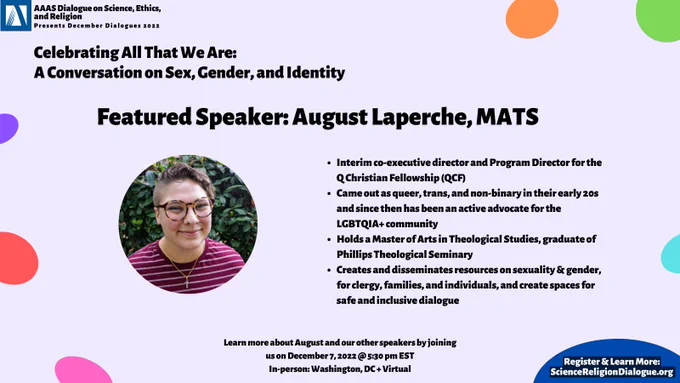 Background of purple with rainbow dots. Event title on the top left. "Featured Speaker: August Laperche, MATS". Picture of them on the left. On the right, bio reads: "Interim co-executive director and Program Director for the Q Christian Fellowship (QCF)
Came out as queer, trans, and non-binary in their early 20s and since then has been an active advocate for the LGBTQIA  community 
Holds a Master of Arts in Theological Studies, graduate of Phillips Theological Seminary 
Creates and disseminates resources on sexuality & gender, for clergy, families, and individuals, and create spaces for safe and inclusive dialogue"
Bottom reads: "Learn more about August and our other speakers by joining us on December 7, 2022 @ 5:30 pm EST
In-person: Washington, DC   Virtual"
In blue bubble: "Register & Learn More: ScienceReligionDialogue.org"