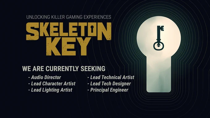 HEADER:
"Unlocking Killer Gaming Experiences"
SKELETON KEY Logo

WE ARE CURRENTLY SEEKING:
- Audio Director
- Lead Character Artist
- Lead Lighting Artist
- Lead Technical Artist
- Lead Tech Designer
- Principal Engineer