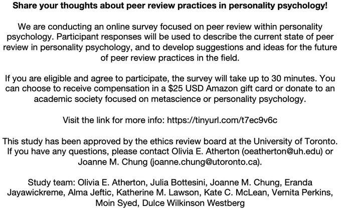 We are conducting an online survey focused on peer review within personality psychology. Participant responses will be used to describe the current state of peer review in personality psychology, and to develop suggestions and ideas for the future of peer review practices in the field.

If you are eligible and agree to participate, the survey will take up to 30 minutes. You can choose to receive compensation in a $25 USD Amazon gift card or donate to an academic society focused on metascience or personality psychology.

Visit the link for more info: https://tinyurl.com/t7ec9v6c

This study has been approved by the ethics review board at the University of Toronto. If you have any questions, please contact Olivia E. Atherton (oeatherton@uh.edu) or Joanne M. Chung (joanne.chung@utoronto.ca).

Study team: Olivia E. Atherton, Julia Bottesini, Joanne M. Chung, Eranda Jayawickreme, Alma Jeftic, Katherine M. Lawson, Kate C. McLean, Vernita Perkins, Moin Syed, Dulce Wilkinson Westberg
