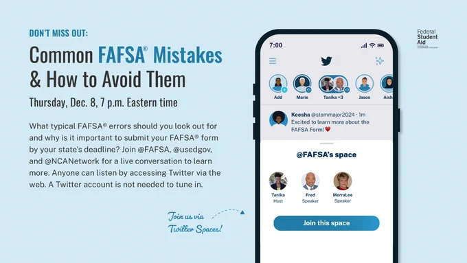 Don't miss out! Common FAFSA Mistakes & How to Avoid Them: Thursday, December 8, 7:00 PM Eastern Time. What Typical FAFSA errors should you look out for and why is it important to submit your FAFSA form by your state's deadline? Join FAFSA, USEDGOV, and NCANetwork for a live conversation to learn more. Anyone can listen by accessing Twitter via the web. A Twitter account is not needed to tune in. 