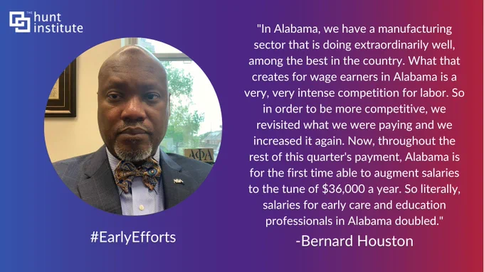 "In Alabama, we have a manufacturing sector that is doing extraordinarily well, among the best in the country. What that creates for wage earners in Alabama is a very, very intense competition for labor. So in order to be more competitive, we revisited what we were paying and we increased it again. Now, throughout the rest of this quarter's payment, Alabama is for the first time able to augment salaries to the tune of $36,000 a year. So literally, salaries for early care and education professionals in Alabama doubled." - Bernard Houston