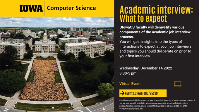 University of Iowa Computer Science to host:
Academic interview: What to expect
UIowaCS faculty will demystify various components of the academic job interview process.
You will gain insights into the types of interactions to expect at your job interviews and topics you should deliberate on prior to your first interview.
Wednesday, December 14 2022 3:30-5 pm Virtual Event
Details at events.uiowa.edu/75238
