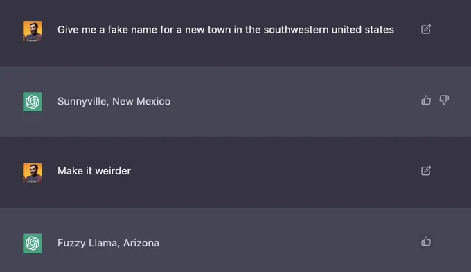 A screenshot of a text conversation between an ChatGPT and a user:

User: "Give me a fake name for a new town in the southwestern united states"

ChatGPT: Sunnyville, New Mexico

User: "Make it weirder"

ChatGPT: "Fuzzy Llama, Arizona"

