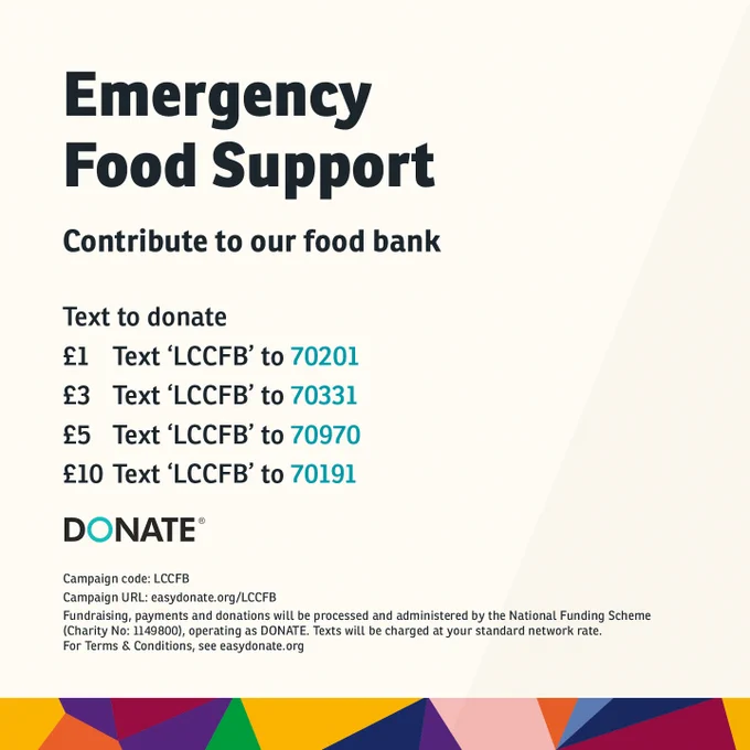 Emergency Food Support. Contribute to our food bank. Text to donate. To donate £1, text LCCFB to 70201. To donate £3, text LCCFB to 70331. To donate £5, text LCCFB to 70970. To donate £10, text LCCFB to 70191.  Fundraising, payments and donations will be processed and administered by the National Funding Scheme (Charity No: 1149800). Text will be charged at your standard network rate. For Terms & Conditions, see easydonate.org