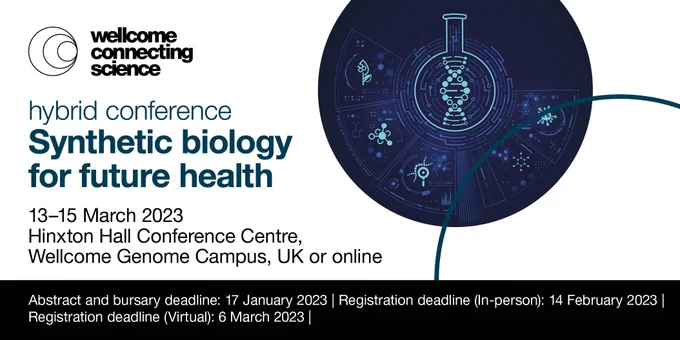 Image shows the Wellcome Connecting Science logo
Text reads: Synthetic biology for future health hybrid conference 
Conference dates: 13-15 March 2023 
Location: Hinxton Hall Conference Centre, Wellcome Genome Campus, UK or online 
Register and submit an abstract by 17 January 2023 
Register for an in-person place without an abstract by 14 February 2023

