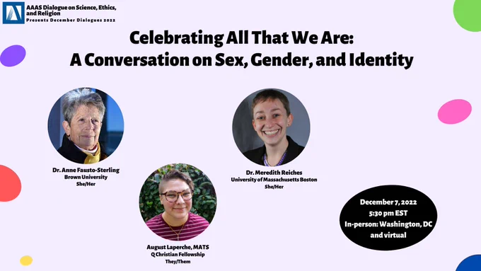 AAAS DoSER logo on the top left corner. Purple background with colorful rainbow dots. Title: "Celebrating All That We Are: A Conversation on Sex, Gender, and Identity." In black bubble: "December 7, 2022 5:30pm EST, In-person: Washington, DC, and virtual." Speaker bubbles, affiliation, and pronouns: "Dr. Anne-Fausto-Sterling, Brown University, She/Her; August Laperche, MATS, Q Christian Fellowship, They/Them; Dr. Meredith Reiches, University of Massachusetts Boston, She/Her." Bottom right former: "Learn more and register at: ScienceReligionDialogue.org" in blue bubble.