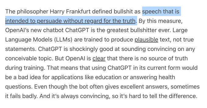 The philosopher Harry Frankfurt defined bullshit as speech that is intended to persuade without regard for the truth. By this measure, OpenAI’s new chatbot ChatGPT is the greatest bullshitter ever. Large Language Models (LLMs) are trained to produce plausible text, not true statements. ChatGPT is shockingly good at sounding convincing on any conceivable topic. But OpenAI is clear that there is no source of truth during training. That means that using ChatGPT in its current form would be a bad idea for applications like education or answering health questions. Even though the bot often gives excellent answers, sometimes it fails badly. And it’s always convincing, so it’s hard to tell the difference.