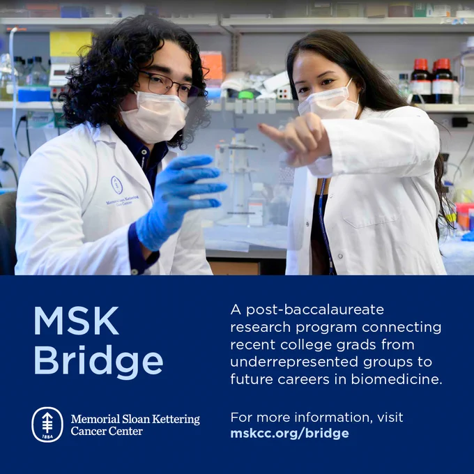 MSK Bridge: a post-baccalaureate research program connecting recent college grads from underrepresented groups to future careers in biomedicine. For more information, visit mskcc.org/bridge 