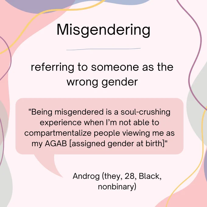 Misgendering- defined as referring to someone as the wrong gender. Androg, a 28 year old Black nonbinary person states, ""Being misgendered is a soul-crushing experience when I’m not able to compartmentalize people viewing me as my AGAB [assigned gender at birth]"