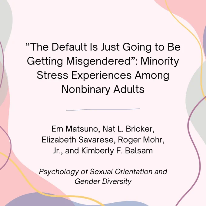 “The Default Is Just Going to Be Getting Misgendered”: Minority Stress Experiences Among Nonbinary Adults" by Em Matsuno, Nat L. Bricker, Elizabeth Savarese, Roger Mohr, Jr., and Kimberly F. Balsam. Published in Psychology of Sexual Orientation and Gender Diversity
