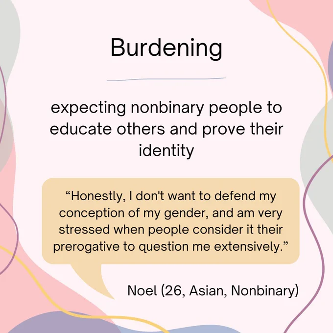 Burdening - defined as expecting nonbinary people to educate others and prove their identity. Noel, a 26 year old Asian nonbinary person states, "“Honestly, I don't want to defend my conception of my gender, and am very stressed when people consider it their prerogative to question me extensively.”