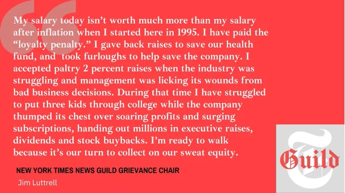 A quote card that reads: "My salary isn't worth much more than my salary after inflation when I started here in 1995. I have paid the 'loyalty penalty.' I gave back raises to save our health fund, and took furloughs to help save the company. I accepted paltry 2 percent raises when the industry was struggling and management was licking its wounds from bad business decisions. During that time I have struggled to put three kids through college while the company thumped its chest over soaring profits and surging subscriptions, handing out millions in executive raises, dividends and stock buybacks. I'm ready to walk because it's our turn to collect on our sweat equity." Signed, New York Times New Guild Grievance Chair Jim Luttrell