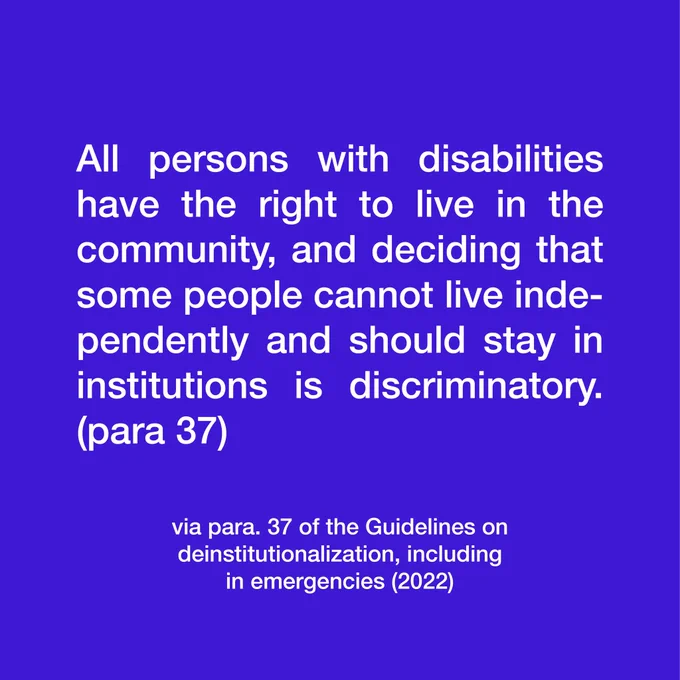 All persons with disabilities have the right to live in the community, and deciding that some people cannot live independently and should stay in institutions is discriminatory (para 37). Via paragraph 37 of the guidelines on deinstitutionalization, including in emergencies (2022)