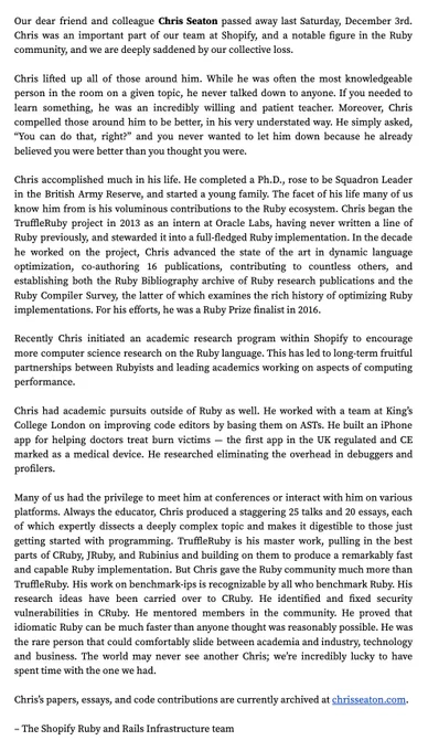 Screenshot of a message from Shopify's Ruby and Rails Infrastructure team that includes:

Our dear friend and colleague Chris Seaton passed away last Saturday, December 3rd. Chris was an important part of our team at Shopify, and a notable figure in the Ruby community, and we are deeply saddened by our collective loss.

Chris accomplished much in his life. He completed a Ph.D., rose to be Squadron Leader in the British Army Reserve, and started a young family. Chris began the TruffleRuby project in 2013 as an intern at Oracle Labs and stewarded it into a full-fledged Ruby implementation. Chris advanced the state of the art in dynamic language optimization, co-authoring 16 publications, contributing to countless others, and establishing both the Ruby Bibliography archive of Ruby research publications and the Ruby Compiler Survey. For his efforts, he was a Ruby Prize finalist in 2016.

Chris’s papers, essays, and code contributions are currently archived at chrisseaton.com.
