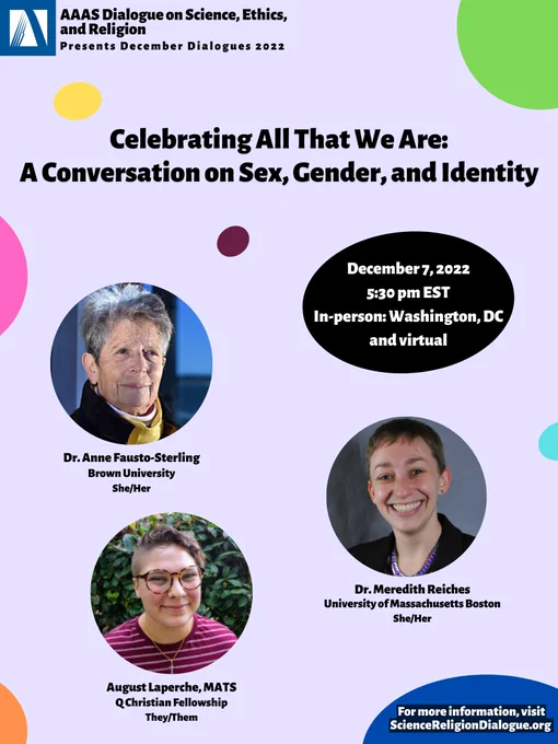 AAAS DoSER logo on the top left corner. Purple background with colorful rainbow dots. Title: "Celebrating All That We Are: A Conversation on Sex, Gender, and Identity." In black bubble: "December 7, 2022 5:30pm EST, In-person: Washington, DC, and virtual." Speaker bubbles, affiliation, and pronouns: "Dr. Anne-Fausto-Sterling, Brown University, She/Her; August Laperche, MATS, Q Christian Fellowship, They/Them; Dr. Meredith Reiches, University of Massachusetts Boston, She/Her." Bottom right former: "For more information, visit ScienceReligionDialogue.org" in blue bubble.
