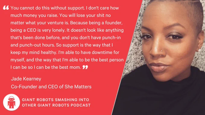 "You cannot do this without support. I don't care how much money you raise. You will lose your shit no matter what your venture is." Because being a founder, being a CEO is very lonely. It doesn't look like anything that's been done before, and you don't have punch-in and punch-out hours. So support is the way that I keep my mind healthy. I'm able to have downtime for myself, and the way that I'm able to be the best person I can be so I can be the best mom." – Jade Kearney, Co-Founder and CEO of She Matters