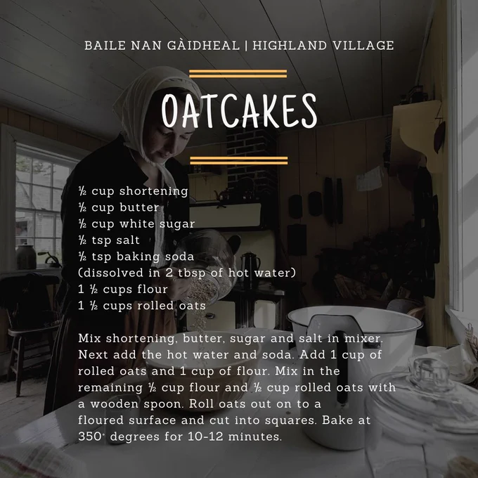 Image with the text: Highland Village - Oatcakes 
½ cup shortening 
½ cup butter 
½ cup white sugar 
½ tsp salt 
½ tsp baking soda (dissolved in 2 tbsp of hot water) 
1 ½ cups flour 
1 ½ cups rolled oats 
Mix shortening, butter, sugar and salt in mixer. Next add the hot water and soda. Add 1 cup of rolled oats and 1 cup of flour. Mix in the remaining ½ cup flour and ½ cup rolled oats with a wooden spoon. Roll oats out on to a floured surface and cut into squares. Bake at 350 degrees for 10-12 minutes. 