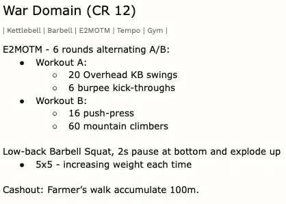 War Domain (CR 12)
| Kettlebell | Barbell | E2MOTM | Tempo | Gym |

E2MOTM - 6 rounds alternating A/B:
Workout A:
20 Overhead KB swings
6 burpee kick-throughs

Workout B:
16 push-press
60 mountain climbers

Low-back Barbell Squat, 2s pause at bottom and explode up
5x5 - increasing weight each time

Cashout: Farmer’s walk accumulate 100m.
