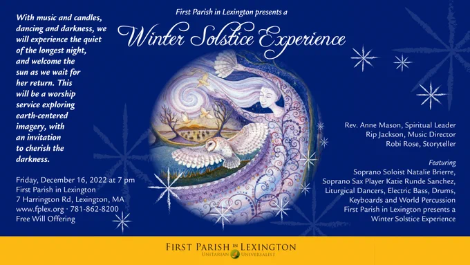 On Friday, December 16, 2022 First Parish in Lexington will present a Winter Solstice Experience at 7:00 pm.  With music, ritual, candles, dancing and darkness, we will experience the quiet of the longest night, and welcome the sun as we wait for her return. Led by Rev. Anne Mason, Music Director Rip Jackson and Robi Rose, story teller, this will be a mystical experience exploring earth-centered imagery, with an invitation to cherish the darkness. You are invited to set aside your frenetic everyday concerns and take this hour for your own inward journey.  The Solstice is honored by indigenous religions around the world and we will have music, dance and poetry which honor many traditions. A group of intergenerational dancers will weave movement and ritual to celebrate the peace of the darkest night of the year and the triumphant return of the sun’s nourishing light. 