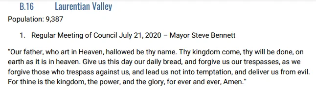 Laurentian Valley
Population: 9,387
1. Regular Meeting of Council July 21, 2020 – Mayor Steve Bennett
“Our father, who art in Heaven, hallowed be thy name. Thy kingdom come, thy will be done, on earth as it is in heaven. Give us this day our daily bread, and forgive us our trespasses, as we forgive those who trespass against us, and lead us not into temptation, and deliver us from evil. For thine is the kingdom, the power, and the glory, for ever and ever, Amen.”