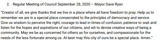 Pickering prayer

2. Regular Meeting of Council September 28, 2020 – Mayor Dave Ryan
“Creator of all, we give thanks that we live in a place where all have freedom to pray. Help us to remember we are in a special place consecrated to the principles of democracy and service. Give us wisdom to perceive the right, courage to lead in times of confusion, patience to wait and listen for the hopes and aspirations of our citizens, and wit to devise creative ways of being a community. May we be as concerned for others as for ourselves, and compassionate for the needs of the less fortunate among us. At best may this city of ours be a special place. Amen.”