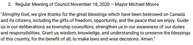 Whitewater Region prayer

2. Regular Meeting of Council November 18, 2020 – Mayor Michael Moore
“Almighty God, we give thanks for the great blessings which have been bestowed on Canada and its citizens, including the gifts of freedom, opportunity, and the peace that we enjoy. Guide us in our deliberations as township councillors, strengthen us in our awareness of our duties and responsibilities. Grant us wisdom, knowledge, and understanding to preserve the blessings of this country, for the benefit of all, to make laws and wise decisions. Amen.”