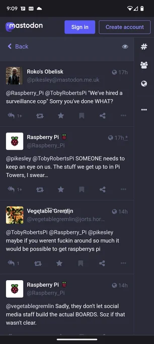 Roko's Obelisk

17h

@pikesley@mastodon.me.uk

@Raspberry Pi @TobyRobertsPi "We've hired a surveillance cop" Sorry you've done WHAT?

1 

Raspberry Pi @Raspberry_Pi

17h.*

@pikesley @Toby RobertsPi SOMEONE needs to keep an eye on us. The stuff we get up to in Pi Towers, I swear...

1 

Vegetable Gremlin @vegetablegremlin@jorts.hor...

14h

@TobyRobertsPi @Raspberry_Pi @pikesley maybe if you werent fuckin around so much it would be possible to get raspberrys pi

1

Raspberry Pi 8 @Raspberry_Pi

14h

@vegetablegremlin Sadly, they don't